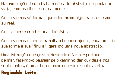 Caixa de texto: Na apreciao de um trabalho de arte abstrata o espectador viaja, com os olhos e com a mente.Com os olhos v formas que o lembram algo real ou mesmo surreal.Com a mente cria histrias fantsticas.Com os olhos e mente trabalhando em conjunto, cada um cria sua forma e sua figura, gerando uma nova abstrao.Uma interao que gera curiosidade e faz o espectador pensar, fazendo-o passear pelo caminho das dvidas e dos sentimentos,  uma  boa maneira de ver e sentir a arte. Reginaldo Leite