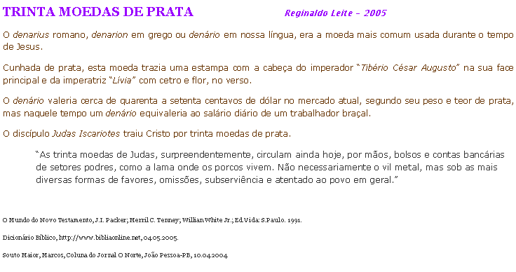 Caixa de texto: TRINTA MOEDAS DE PRATA                                Reginaldo Leite - 2005O denarius romano, denarion em grego ou denrio em nossa lngua, era a moeda mais comum usada durante o tempo de Jesus.Cunhada de prata, esta moeda trazia uma estampa com a cabea do imperador Tibrio Csar Augusto na sua face principal e da imperatriz Lvia com cetro e flor, no verso. O denrio valeria cerca de quarenta a setenta centavos de dlar no mercado atual, segundo seu peso e teor de prata, mas naquele tempo um denrio equivaleria ao salrio dirio de um trabalhador braal.O discpulo Judas Iscariotes traiu Cristo por trinta moedas de prata.As trinta moedas de Judas, surpreendentemente, circulam ainda hoje, por mos, bolsos e contas bancrias de setores podres, como a lama onde os porcos vivem. No necessariamente o vil metal, mas sob as mais diversas formas de favores, omisses, subservincia e atentado ao povo em geral.O Mundo do Novo Testamento, J.I. Packer; Merril C. Tenney; Willian White Jr.; Ed.Vida: S.Paulo. 1991.Dicionrio Bblico, http://www.bibliaonline.net, 04.05.2005. Souto Maior, Marcos, Coluna do Jornal O Norte, Joo Pessoa-PB, 10.04.2004.